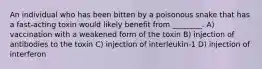 An individual who has been bitten by a poisonous snake that has a fast-acting toxin would likely benefit from ________. A) vaccination with a weakened form of the toxin B) injection of antibodies to the toxin C) injection of interleukin-1 D) injection of interferon