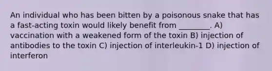 An individual who has been bitten by a poisonous snake that has a fast-acting toxin would likely benefit from ________. A) vaccination with a weakened form of the toxin B) injection of antibodies to the toxin C) injection of interleukin-1 D) injection of interferon