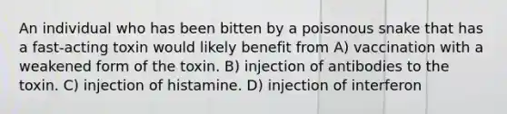 An individual who has been bitten by a poisonous snake that has a fast-acting toxin would likely benefit from A) vaccination with a weakened form of the toxin. B) injection of antibodies to the toxin. C) injection of histamine. D) injection of interferon