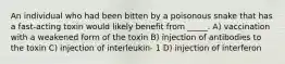 An individual who had been bitten by a poisonous snake that has a fast-acting toxin would likely benefit from _____. A) vaccination with a weakened form of the toxin B) injection of antibodies to the toxin C) injection of interleukin- 1 D) injection of interferon