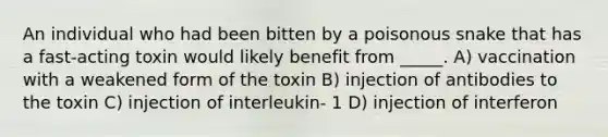 An individual who had been bitten by a poisonous snake that has a fast-acting toxin would likely benefit from _____. A) vaccination with a weakened form of the toxin B) injection of antibodies to the toxin C) injection of interleukin- 1 D) injection of interferon