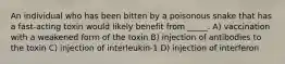 An individual who has been bitten by a poisonous snake that has a fast-acting toxin would likely benefit from _____. A) vaccination with a weakened form of the toxin B) injection of antibodies to the toxin C) injection of interleukin-1 D) injection of interferon