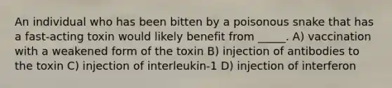 An individual who has been bitten by a poisonous snake that has a fast-acting toxin would likely benefit from _____. A) vaccination with a weakened form of the toxin B) injection of antibodies to the toxin C) injection of interleukin-1 D) injection of interferon