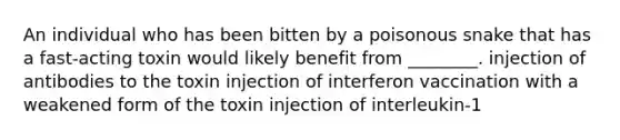 An individual who has been bitten by a poisonous snake that has a fast-acting toxin would likely benefit from ________. injection of antibodies to the toxin injection of interferon vaccination with a weakened form of the toxin injection of interleukin-1