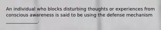 An individual who blocks disturbing thoughts or experiences from conscious awareness is said to be using the defense mechanism ______________.