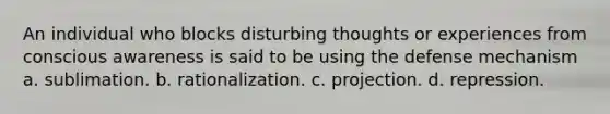 An individual who blocks disturbing thoughts or experiences from conscious awareness is said to be using the defense mechanism a. sublimation. b. rationalization. c. projection. d. repression.