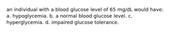 an individual with a blood glucose level of 65 mg/dL would have: a. hypoglycemia. b. a normal blood glucose level. c. hyperglycemia. d. impaired glucose tolerance.