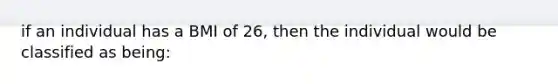 if an individual has a BMI of 26, then the individual would be classified as being: