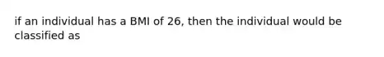 if an individual has a BMI of 26, then the individual would be classified as