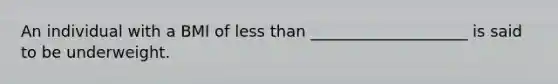 An individual with a BMI of less than ____________________ is said to be underweight.