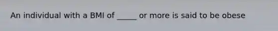 An individual with a BMI of _____ or more is said to be obese