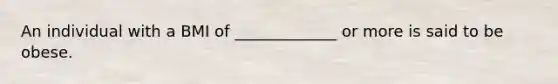 An individual with a BMI of _____________ or more is said to be obese.