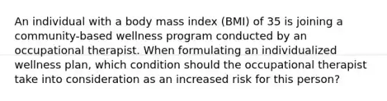 An individual with a body mass index (BMI) of 35 is joining a community-based wellness program conducted by an occupational therapist. When formulating an individualized wellness plan, which condition should the occupational therapist take into consideration as an increased risk for this person?