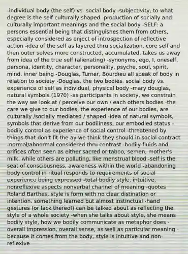 -individual body (the self) vs. social body -subjectivity, to what degree is the self culturally shaped -production of socially and culturally important meanings and the social body -SELF: a persons essential being that distinguishes them from others, especially considered as onject of introspection of reflective action -idea of the self as layered thru socialization, core self and then outer selves more constructed, accumulated, takes us away from idea of the true self (alienating) -synonyms, ego, I, oneself, persona, identity, character, personality, psyche, soul, spirit, mind, inner being -Douglas, Turner, Bourdieu all speak of body in relation to society -Douglas, the two bodies, social body vs. experience of self as individual, physical body -mary douglas, natural symbols (1970) -as participants in society, we constrain the way we look at / perceive our own / each others bodies -the care we give to our bodies, the experience of our bodies, are culturally /socially mediated / shaped -idea of natural symbols, symbols that derive from our bodiliness, our embodied status -bodily control as experience of social control -threatened by things that don't fit the ay we think they should in social contract -normal/abnormal considered thru contrast -bodily fluids and orifices often seen as either sacred or taboo, semen, mother's milk, while others are polluting, like menstrual blood -self is the seat of consciousness, awareness within the world -abandoning body control in ritual responds to requirements of social experience being expressed -total bodily style, intuitive, nonreflexive aspects nonverbal channel of meaning -quotes Roland Barthes, style is form with no clear distination or intention, something learned but almost instinctual -hand gestures (or lack thereof) can be talked about as reflecting the style of a whole society -when she talks about style, she means bodily style, how we bodily communicate as metaphor does -overall impression, overall sense, as well as particular meaning -because it comes from the body, style is intuitive and non-reflexive