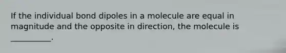 If the individual bond dipoles in a molecule are equal in magnitude and the opposite in direction, the molecule is __________.