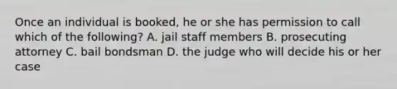 Once an individual is booked, he or she has permission to call which of the following? A. jail staff members B. prosecuting attorney C. bail bondsman D. the judge who will decide his or her case