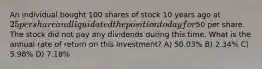 An individual bought 100 shares of stock 10 years ago at 25 per share and liquidated the position today for50 per share. The stock did not pay any dividends during this time. What is the annual rate of return on this investment? A) 50.03% B) 2.34% C) 5.98% D) 7.18%