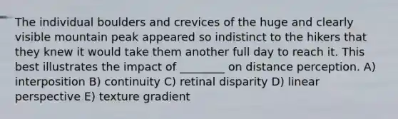 The individual boulders and crevices of the huge and clearly visible mountain peak appeared so indistinct to the hikers that they knew it would take them another full day to reach it. This best illustrates the impact of ________ on distance perception. A) interposition B) continuity C) retinal disparity D) linear perspective E) texture gradient