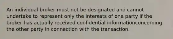 An individual broker must not be designated and cannot undertake to represent only the interests of one party if the broker has actually received confidential informationconcerning the other party in connection with the transaction.