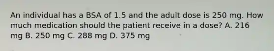 An individual has a BSA of 1.5 and the adult dose is 250 mg. How much medication should the patient receive in a dose? A. 216 mg B. 250 mg C. 288 mg D. 375 mg