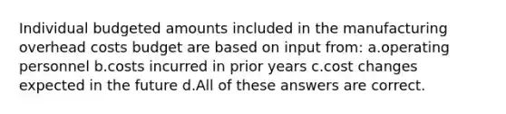 Individual budgeted amounts included in the manufacturing overhead costs budget are based on input from: ​a.​operating personnel ​b.​costs incurred in prior years ​c.​cost changes expected in the future ​d.​All of these answers are correct.