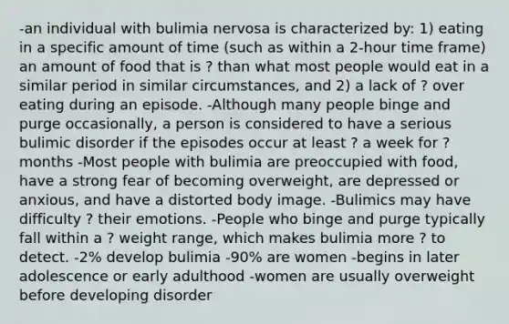 -an individual with bulimia nervosa is characterized by: 1) eating in a specific amount of time (such as within a 2-hour time frame) an amount of food that is ? than what most people would eat in a similar period in similar circumstances, and 2) a lack of ? over eating during an episode. -Although many people binge and purge occasionally, a person is considered to have a serious bulimic disorder if the episodes occur at least ? a week for ? months -Most people with bulimia are preoccupied with food, have a strong fear of becoming overweight, are depressed or anxious, and have a distorted body image. -Bulimics may have difficulty ? their emotions. -People who binge and purge typically fall within a ? weight range, which makes bulimia more ? to detect. -2% develop bulimia -90% are women -begins in later adolescence or early adulthood -women are usually overweight before developing disorder