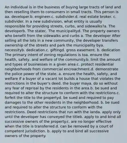 An individual is in the business of buying large tracts of land and then reselling them to consumers in small tracts. This person is aa. developer.b. engineer.c. subdivider.d. real estate broker. c. subdivider. In a new subdivision, what entity is usually responsible for providing streets, curbs, and sidewalks?a. The developerb. The statec. The municipalityd. The property owners who benefit from the sidewalks and curbs a. The developer After selling all the lots in a new community, the developer transfers ownership of the streets and park the municipality bya. necessityb. dedication.c. giftingd. gross easement. b. dedication The primary intent of zoning regulations is toa. ensure the health, safety, and welfare of the community.b. limit the amount and types of businesses in a given area.c. protect residential neighborhoods from commercial encroachment.d. demonstrate the police power of the state. a. ensure the health, safety, and welfare If a buyer of a vacant lot builds a house that violates the restrictions in the buyer's deed. the buyer maya. do so without any fear of reprisal by the residents in the area.b. be sued and required to alter the structure to conform with the restrictions.c. forfeit the title to the propertyd. be sued and required to pay damages to the other residents in the neighborhood. b. be sued and required to alter the structure to conform with the restrictions. Deed restrictions that run with the landa. apply only until the developer has conveyed the titleb. apply to and bind all successive owners of the property.c. are no longer effective when the title is transferred.d. can be removed by a court of competent jurisdiction. b. apply to and bind all successive owners of the property.