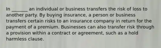 In _______ an individual or business transfers the risk of loss to another party. By buying insurance, a person or business transfers certain risks to an insurance company in return for the payment of a premium. Businesses can also transfer risk through a provision within a contract or agreement, such as a hold harmless clause.