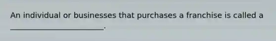 An individual or businesses that purchases a franchise is called a ________________________.