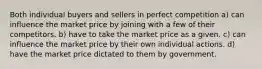 Both individual buyers and sellers in perfect competition a) can influence the market price by joining with a few of their competitors. b) have to take the market price as a given. c) can influence the market price by their own individual actions. d) have the market price dictated to them by government.