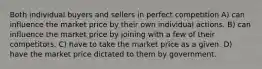 Both individual buyers and sellers in perfect competition A) can influence the market price by their own individual actions. B) can influence the market price by joining with a few of their competitors. C) have to take the market price as a given. D) have the market price dictated to them by government.