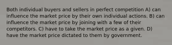 Both individual buyers and sellers in perfect competition A) can influence the market price by their own individual actions. B) can influence the market price by joining with a few of their competitors. C) have to take the market price as a given. D) have the market price dictated to them by government.