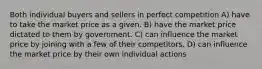 Both individual buyers and sellers in perfect competition A) have to take the market price as a given. B) have the market price dictated to them by government. C) can influence the market price by joining with a few of their competitors. D) can influence the market price by their own individual actions