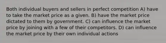 Both individual buyers and sellers in perfect competition A) have to take the market price as a given. B) have the market price dictated to them by government. C) can influence the market price by joining with a few of their competitors. D) can influence the market price by their own individual actions