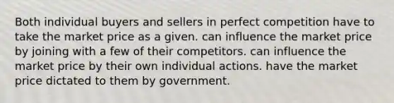 Both individual buyers and sellers in perfect competition have to take the market price as a given. can influence the market price by joining with a few of their competitors. can influence the market price by their own individual actions. have the market price dictated to them by government.