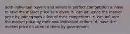 Both individual buyers and sellers in perfect competition a. have to take the market price as a given. b. can influence the market price by joining with a few of their competitors. c. can influnce the market price by their own individual actions. d. have the market price dictated to them by government.