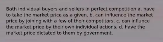 Both individual buyers and sellers in perfect competition a. have to take the market price as a given. b. can influence the market price by joining with a few of their competitors. c. can influnce the market price by their own individual actions. d. have the market price dictated to them by government.