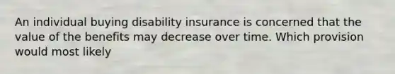 An individual buying disability insurance is concerned that the value of the benefits may decrease over time. Which provision would most likely