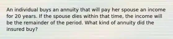 An individual buys an annuity that will pay her spouse an income for 20 years. If the spouse dies within that time, the income will be the remainder of the period. What kind of annuity did the insured buy?