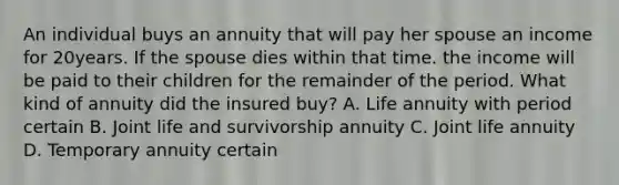 An individual buys an annuity that will pay her spouse an income for 20years. If the spouse dies within that time. the income will be paid to their children for the remainder of the period. What kind of annuity did the insured buy? A. Life annuity with period certain B. Joint life and survivorship annuity C. Joint life annuity D. Temporary annuity certain