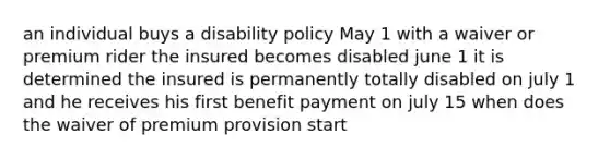 an individual buys a disability policy May 1 with a waiver or premium rider the insured becomes disabled june 1 it is determined the insured is permanently totally disabled on july 1 and he receives his first benefit payment on july 15 when does the waiver of premium provision start