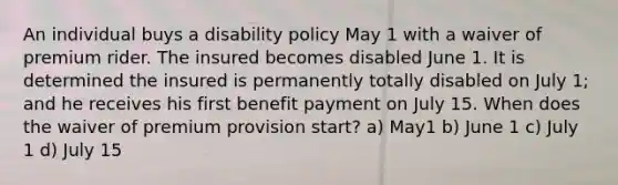 An individual buys a disability policy May 1 with a waiver of premium rider. The insured becomes disabled June 1. It is determined the insured is permanently totally disabled on July 1; and he receives his first benefit payment on July 15. When does the waiver of premium provision start? a) May1 b) June 1 c) July 1 d) July 15