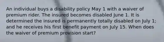 An individual buys a disability policy May 1 with a waiver of premium rider. The insured becomes disabled June 1. It is determined the insured is permanently totally disabled on July 1; and he receives his first benefit payment on July 15. When does the waiver of premium provision start?