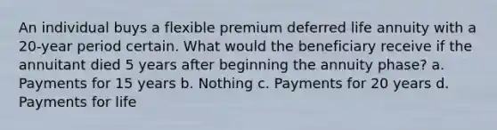 An individual buys a flexible premium deferred life annuity with a 20-year period certain. What would the beneficiary receive if the annuitant died 5 years after beginning the annuity phase? a. Payments for 15 years b. Nothing c. Payments for 20 years d. Payments for life