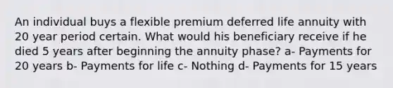 An individual buys a flexible premium deferred life annuity with 20 year period certain. What would his beneficiary receive if he died 5 years after beginning the annuity phase? a- Payments for 20 years b- Payments for life c- Nothing d- Payments for 15 years