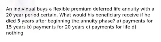 An individual buys a flexible premium deferred life annuity with a 20 year period certain. What would his beneficiary receive if he died 5 years after beginning the annuity phase? a) payments for 15 years b) payments for 20 years c) payments for life d) nothing