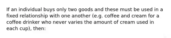 If an individual buys only two goods and these must be used in a fixed relationship with one another (e.g. coffee and cream for a coffee drinker who never varies the amount of cream used in each cup), then: