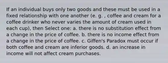 If an individual buys only two goods and these must be used in a fixed relationship with one another (e. g. , coffee and cream for a coffee drinker who never varies the amount of cream used in each cup), then Select one: a. there is no substitution effect from a change in the price of coffee. b. there is no income effect from a change in the price of coffee. c. Giffen's Paradox must occur if both coffee and cream are inferior goods. d. an increase in income will not affect cream purchases.