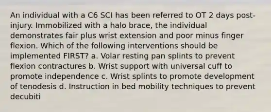 An individual with a C6 SCI has been referred to OT 2 days post-injury. Immobilized with a halo brace, the individual demonstrates fair plus wrist extension and poor minus finger flexion. Which of the following interventions should be implemented FIRST? a. Volar resting pan splints to prevent flexion contractures b. Wrist support with universal cuff to promote independence c. Wrist splints to promote development of tenodesis d. Instruction in bed mobility techniques to prevent decubiti