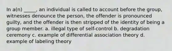 In a(n) _____, an individual is called to account before the group, witnesses denounce the person, the offender is pronounced guilty, and the offender is then stripped of the identity of being a group member. a. illegal type of self-control b. degradation ceremony c. example of differential association theory d. example of labeling theory